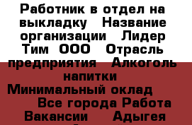 Работник в отдел на выкладку › Название организации ­ Лидер Тим, ООО › Отрасль предприятия ­ Алкоголь, напитки › Минимальный оклад ­ 27 600 - Все города Работа » Вакансии   . Адыгея респ.,Адыгейск г.